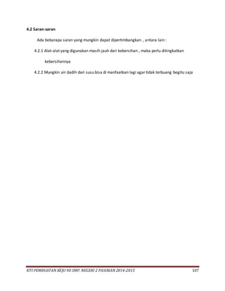 KTI PEMBUATAN KEJU 9D SMP. NEGERI 2 PASIRIAN 2014-2015 107
4.2 Saran-saran
Ada bebarapa saran yang mungkin dapat dipertimbangkan , antara lain :
4.2.1 Alat-alat yang digunakan masih jauh dari kebersihan , maka perlu ditingkatkan
kebersihannya
4.2.2 Mungkin air dadih dari susu bisa di manfaatkan lagi agar tidak terbuang begitu saja
 