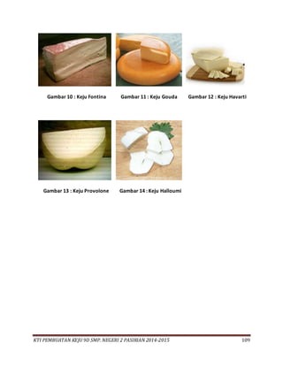 KTI PEMBUATAN KEJU 9D SMP. NEGERI 2 PASIRIAN 2014-2015 109
Gambar 10 : Keju Fontina Gambar 11 : Keju Gouda Gambar 12 : Keju Havarti
Gambar 13 : Keju Provolone Gambar 14 : Keju Halloumi
 