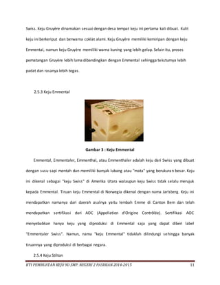 KTI PEMBUATAN KEJU 9D SMP. NEGERI 2 PASIRIAN 2014-2015 11
Swiss. Keju Gruyère dinamakan sesuai dengan desa tempat keju ini pertama kali dibuat. Kulit
keju ini berkeriput dan berwarna coklat alami. Keju Gruyère memiliki kemiripan dengan keju
Emmental, namun keju Gruyère memiliki warna kuning yang lebih gelap. Selain itu, proses
pematangan Gruyère lebih lama dibandingkan dengan Emmental sehingga teksturnya lebih
padat dan rasanya lebih tegas.
2.5.3 Keju Emmental
Gambar 3 : Keju Emmental
Emmental, Emmentaler, Emmenthal, atau Emmenthaler adalah keju dari Swiss yang dibuat
dengan susu sapi mentah dan memiliki banyak lubang atau "mata" yang berukuran besar. Keju
ini dikenal sebagai "keju Swiss" di Amerika Utara walaupun keju Swiss tidak selalu merujuk
kepada Emmental. Tiruan keju Emmental di Norwegia dikenal dengan nama Jarlsberg. Keju ini
mendapatkan namanya dari daerah asalnya yaitu lembah Emme di Canton Bern dan telah
mendapatkan sertifikasi dari AOC (Appellation d'Origine Contrôlée). Sertifikasi AOC
menyebabkan hanya keju yang diproduksi di Emmental saja yang dapat diberi label
"Emmentaler Swiss". Namun, nama "keju Emmental" tidaklah dilindungi sehingga banyak
tiruannya yang diproduksi di berbagai negara.
2.5.4 Keju Stilton
 