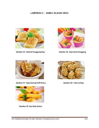KTI PEMBUATAN KEJU 9D SMP. NEGERI 2 PASIRIAN 2014-2015 110
LAMPIRAN 2 : ANEKA OLAHAN KEJU
Gambar 15 : Gethuk Panggang Keju Gambar 16 : Keju Sosis Panggang
Gambar 17 : Keju Gulung Puff Pastry Gambar 18 : Tahu isi Keju
Gambar 19 : Kue Keju Sukun
 