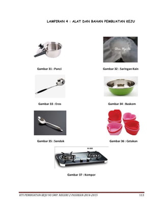 KTI PEMBUATAN KEJU 9D SMP. NEGERI 2 PASIRIAN 2014-2015 113
LAMPIRAN 4 : ALAT DAN BAHAN PEMBUATAN KEJU
Gambar 31 : Panci Gambar 32 : Saringan Kain
Gambar 33 : Eros Gambar 34 : Baskom
Gambar 35 : Sendok Gambar 36 : Cetakan
Gambar 37 : Kompor
 