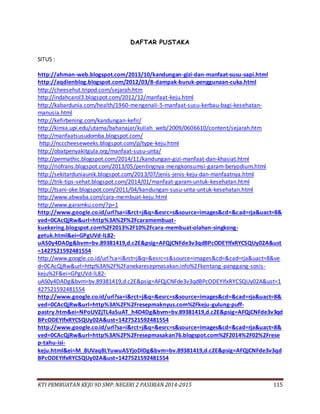 KTI PEMBUATAN KEJU 9D SMP. NEGERI 2 PASIRIAN 2014-2015 115
DAFTAR PUSTAKA
SITUS :
http://ahman-web.blogspot.com/2013/10/kandungan-gizi-dan-manfaat-susu-sapi.html
http://aqdienblog.blogspot.com/2012/03/8-dampak-buruk-penggunaan-cuka.html
http://cheesehut.tripod.com/sejarah.htm
http://indahcarol3.blogspot.com/2012/12/manfaat-keju.html
http://kabardunia.com/health/1960-mengenali-5-manfaat-susu-kerbau-bagi-kesehatan-
manusia.html
http://kefirbening.com/kandungan-kefir/
http://kimia.upi.edu/utama/bahanajar/kuliah_web/2009/0606610/content/sejarah.htm
http://manfaatsusudomba.blogspot.com/
http://ncccheeseweeks.blogspot.com/p/type-keju.html
http://obatpenyakitgula.org/manfaat-susu-unta/
http://permathic.blogspot.com/2014/11/kandungan-gizi-manfaat-dan-khasiat.html
http://riofrans.blogspot.com/2013/05/pentingnya-mengkonsumsi-garam-beryodium.html
http://sekitarduniaunik.blogspot.com/2013/07/jenis-jenis-keju-dan-manfaatnya.html
http://trik-tips-sehat.blogspot.com/2014/01/manfaat-garam-untuk-kesehatan.html
http://tsani-oke.blogspot.com/2011/04/kandungan-susu-unta-untuk-kesehatan.html
http://www.abwaba.com/cara-membuat-keju.html
http://www.garamku.com/?p=1
http://www.google.co.id/url?sa=i&rct=j&q=&esrc=s&source=images&cd=&cad=rja&uact=8&
ved=0CAcQjRw&url=http%3A%2F%2Fcaramembuat-
kuekering.blogspot.com%2F2013%2F10%2Fcara-membuat-olahan-singkong-
getuk.html&ei=GPgUVd-lL82-
uAS0y4DADg&bvm=bv.89381419,d.c2E&psig=AFQjCNFde3v3qdBPcODEYIfxRYCSQUy02A&ust
=1427521592481554
http://www.google.co.id/url?sa=i&rct=j&q=&esrc=s&source=images&cd=&cad=rja&uact=8&ve
d=0CAcQjRw&url=http%3A%2F%2Fanekaresepmasakan.info%2Fkentang-panggang-sosis-
keju%2F&ei=GPgUVd-lL82-
uAS0y4DADg&bvm=bv.89381419,d.c2E&psig=AFQjCNFde3v3qdBPcODEYIfxRYCSQUy02A&ust=1
427521592481554
http://www.google.co.id/url?sa=i&rct=j&q=&esrc=s&source=images&cd=&cad=rja&uact=8&
ved=0CAcQjRw&url=http%3A%2F%2Fresepmaknyus.com%2Fkeju-gulung-puff-
pastry.htm&ei=NPoUVZjTL4aSuAT_h4D4Dg&bvm=bv.89381419,d.c2E&psig=AFQjCNFde3v3qd
BPcODEYIfxRYCSQUy02A&ust=1427521592481554
http://www.google.co.id/url?sa=i&rct=j&q=&esrc=s&source=images&cd=&cad=rja&uact=8&
ved=0CAcQjRw&url=http%3A%2F%2Fresepmasakan76.blogspot.com%2F2014%2F02%2Frese
p-tahu-isi-
keju.html&ei=M_8UVaq8LYuwuASYjoDIDg&bvm=bv.89381419,d.c2E&psig=AFQjCNFde3v3qd
BPcODEYIfxRYCSQUy02A&ust=1427521592481554
 