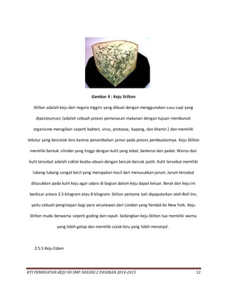 KTI PEMBUATAN KEJU 9D SMP. NEGERI 2 PASIRIAN 2014-2015 12
Gambar 4 : Keju Stilton
Stilton adalah keju dari negara Inggris yang dibuat dengan menggunakan susu sapi yang
dipasteurisasi (adalah sebuah proses pemanasan makanan dengan tujuan membunuh
organisme merugikan seperti bakteri, virus, protozoa, kapang, dan khamir.) dan memiliki
tekstur yang bercorak biru karena penambahan jamur pada proses pembuatannya. Keju Stilton
memiliki bentuk silinder yang tinggi dengan kulit yang tebal, berkerut dan padat. Warna dari
kulit tersebut adalah coklat keabu-abuan dengan bercak-bercak putih. Kulit tersebut memiliki
lubang-lubang sangat kecil yang merupakan hasil dari menusukkan jarum. Jarum tersebut
ditusukkan pada kulit keju agar udara di bagian dalam keju dapat keluar. Berat dari keju ini
berkisar antara 2.5 kilogram atau 8 kilogram. Stilton pertama kali dipopulerkan oleh Bell Inn,
yaitu sebuah penginapan bagi para wisatawan dari London yang hendak ke New York. Keju
Stilton muda berwarna seperti gading dan rapuh. Sedangkan keju Stilton tua memiliki warna
yang lebih gelap dan memiliki corak biru yang lebih menonjol .
2.5.5 Keju Edam
 