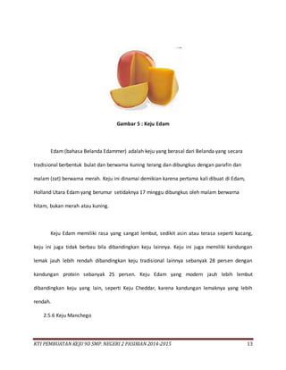 KTI PEMBUATAN KEJU 9D SMP. NEGERI 2 PASIRIAN 2014-2015 13
Gambar 5 : Keju Edam
Edam (bahasa Belanda Edammer) adalah keju yang berasal dari Belanda yang secara
tradisional berbentuk bulat dan berwarna kuning terang dan dibungkus dengan parafin dan
malam (zat) berwarna merah. Keju ini dinamai demikian karena pertama kali dibuat di Edam,
Holland Utara Edam yang berumur setidaknya 17 minggu dibungkus oleh malam berwarna
hitam, bukan merah atau kuning.
Keju Edam memiliki rasa yang sangat lembut, sedikit asin atau terasa seperti kacang,
keju ini juga tidak berbau bila dibandingkan keju lainnya. Keju ini juga memiliki kandungan
lemak jauh lebih rendah dibandingkan keju tradisional lainnya sebanyak 28 persen dengan
kandungan protein sebanyak 25 persen. Keju Edam yang modern jauh lebih lembut
dibandingkan keju yang lain, seperti Keju Cheddar, karena kandungan lemaknya yang lebih
rendah.
2.5.6 Keju Manchego
 