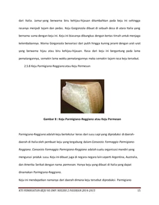 KTI PEMBUATAN KEJU 9D SMP. NEGERI 2 PASIRIAN 2014-2015 15
dari Italia. Jamur yang berwarna biru kehijau-hijauan ditambahkan pada keju ini sehingga
rasanya menjadi tajam dan pedas. Keju Gorgonzola dibuat di sebuah desa di utara Italia yang
bernama sama dengan keju ini. Keju ini biasanya dibungkus dengan kertas timah untuk menjaga
kelembabannya. Warna Gorgonzola bervariasi dari putih hingga kuning jerami dengan urat-urat
yang berwarna hijau atau biru kehijau-hijauan. Rasa dari keju ini bergantung pada lama
pematangannya, semakin lama waktu pematangannya maka semakin tajam rasa keju tersebut.
2.5.8 Keju Parmigiano-Reggiano atau Keju Permesan
Gambar 8 : Keju Parmigiano-Reggiano atau Keju Permesan
Parmigiano-Reggiano adalah keju bertekstur keras dari susu sapi yang diproduksi di daerah-
daerah di Italia oleh pembuat keju yang tergabung dalam Consorzio Formaggio Parmigiano-
Reggiano. Consorzio Formaggio Parmigiano-Reggiano adalah suatu organisasi mandiri yang
mengurusi produk susu. Keju ini dibuat juga di negara-negara lain seperti Argentina, Australia,
dan Amerika Serikat dengan nama parmesan. Hanya keju yang dibuat di Italia yang dapat
dinamakan Parmigiano-Reggiano.
Keju ini mendapatkan namanya dari daerah dimana keju tersebut diproduksi. Parmigiano
 