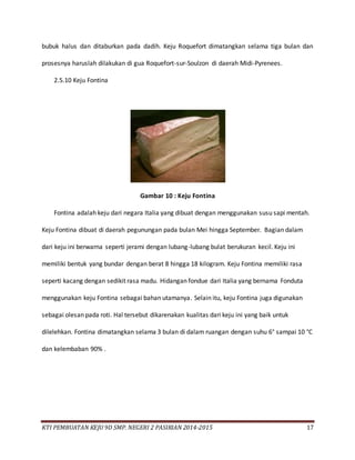 KTI PEMBUATAN KEJU 9D SMP. NEGERI 2 PASIRIAN 2014-2015 17
bubuk halus dan ditaburkan pada dadih. Keju Roquefort dimatangkan selama tiga bulan dan
prosesnya haruslah dilakukan di gua Roquefort-sur-Soulzon di daerah Midi-Pyrenees.
2.5.10 Keju Fontina
Gambar 10 : Keju Fontina
Fontina adalah keju dari negara Italia yang dibuat dengan menggunakan susu sapi mentah.
Keju Fontina dibuat di daerah pegunungan pada bulan Mei hingga September. Bagian dalam
dari keju ini berwarna seperti jerami dengan lubang-lubang bulat berukuran kecil. Keju ini
memiliki bentuk yang bundar dengan berat 8 hingga 18 kilogram. Keju Fontina memiliki rasa
seperti kacang dengan sedikit rasa madu. Hidangan fondue dari Italia yang bernama Fonduta
menggunakan keju Fontina sebagai bahan utamanya. Selain itu, keju Fontina juga digunakan
sebagai olesan pada roti. Hal tersebut dikarenakan kualitas dari keju ini yang baik untuk
dilelehkan. Fontina dimatangkan selama 3 bulan di dalam ruangan dengan suhu 6° sampai 10 °C
dan kelembaban 90% .
 