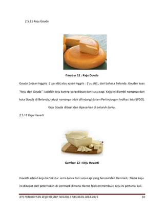 KTI PEMBUATAN KEJU 9D SMP. NEGERI 2 PASIRIAN 2014-2015 18
2.5.11 Keju Gouda
Gambar 11 : Keju Gouda
Gouda ( ejaan Inggris : [ˈɡaʊdə] atau ejaan Inggris : [ˈɡuːdə] , dari bahasa Belanda: Goudse kaas
"Keju dari Gouda" ) adalah keju kuning yang dibuat dari susu sapi. Keju ini diambil namanya dari
kota Gouda di Belanda, tetapi namanya tidak dilindungi dalam Perlindungan Indikasi Asal (PDO).
Keju Gouda dibuat dan dipasarkan di seluruh dunia.
2.5.12 Keju Havarti
Gambar 12 : Keju Havarti
Havarti adalah keju bertekstur semi-lunak dari susu sapi yang berasal dari Denmark. Nama keju
ini didapat dari peternakan di Denmark dimana Hanne Nielsen membuat keju ini pertama kali.
 