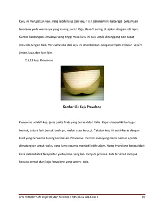 KTI PEMBUATAN KEJU 9D SMP. NEGERI 2 PASIRIAN 2014-2015 19
Keju ini merupakan versi yang lebih halus dari keju Tilsit dan memiliki beberapa persamaan
terutama pada warnanya yang kuning pucat. Keju Havarti sering disajikan dengan roti lapis.
Karena kandungan lemaknya yang tinggi maka keju ini baik untuk dipanggang dan dapat
meleleh dengan baik. Versi Amerika dari keju ini ditambahkan dengan rempah-rempah seperti
jintan, lada, dan lain-lain.
2.5.13 Keju Provolone
Gambar 13 : Keju Provolone
Provolone adalah keju jenis pasta filata yang berasal dari Italia. Keju ini memiliki berbagai
bentuk, antara lain bentuk buah pir, melon atau kerucut. Tekstur keju ini semi-keras dengan
kulit yang berwarna kuning keemasan. Provolone memiliki rasa yang manis namun apabila
dimatangkan untuk waktu yang lama rasanya menjadi lebih tajam. Nama Provolone berasal dari
kata dalamdialek Neapolitan yaitu prova yang lalu menjadi provola. Kata tersebut merujuk
kepada bentuk dari keju Provolone yang seperti bola.
 