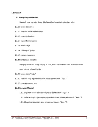 KTI PEMBUATAN KEJU 9D SMP. NEGERI 2 PASIRIAN 2014-2015 2
1.2 Masalah
1.2.1 Ruang Lingkup Masalah
Masalah yang mungkin dapat dibahas dalamkarya tulis ini antara lain :
1.2.1.1 bahan bakunya :
1.2.1.2 alat-alat untuk membuatnya
1.2.1.3 cara membuatnya
1.2.1.4 sistemfermentasinya
1.2.1.5 manfaatnya
1.2.1.6 kandungan gizinya
1.2.1.7 macam-macamnya
1.2.2 Pembatasan Masalah
Mengingat luasnya ruang lingkup di atas , maka dalam karya tulis ini akan dibatasi
pada hal-hal sebagai berikut :
1.2.2.1 bahan baku “ keju “
1.2.2.2 alat-alat yang digunakan dalam proses pembuatan “ keju “
1.2.2.3 cara pembuatan keju .
1.2.3 Rumusan Masalah
1.2.3.1 Apakah bahan baku dalam proses pembuatan “ keju “ ?
1.2.3.2 Alat-alat apa sajakah yang digunakan dalam proses pembuatan “ keju “ ?
1.2.3.3 Bagaimanakah cara atau proses pembuatan “ keju “ ?
 