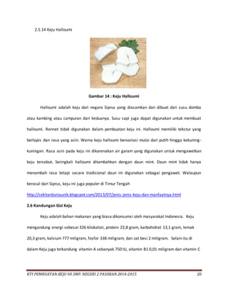 KTI PEMBUATAN KEJU 9D SMP. NEGERI 2 PASIRIAN 2014-2015 20
2.5.14 Keju Halloumi
Gambar 14 : Keju Halloumi
Halloumi adalah keju dari negara Siprus yang diasamkan dan dibuat dari susu domba
atau kambing atau campuran dari keduanya. Susu sapi juga dapat digunakan untuk membuat
halloumi. Rennet tidak digunakan dalam pembuatan keju ini. Halloumi memiliki tekstur yang
berlapis dan rasa yang asin. Warna keju halloumi bervariasi mulai dari putih hingga kekuning-
kuningan. Rasa asin pada keju ini dikarenakan air garam yang digunakan untuk mengawetkan
keju tersebut. Seringkali halloumi ditambahkan dengan daun mint. Daun mint tidak hanya
menambah rasa tetapi secara tradisional daun ini digunakan sebagai pengawet. Walaupun
berasal dari Siprus, keju ini juga populer di Timur Tengah
http://sekitarduniaunik.blogspot.com/2013/07/jenis-jenis-keju-dan-manfaatnya.html
2.6 Kandungan Gizi Keju
Keju adalah bahan makanan yang biasa dikonsumsi oleh masyarakat Indonesia. Keju
mengandung energi sebesar 326 kilokalori, protein 22,8 gram, karbohidrat 13,1 gram, lemak
20,3 gram, kalsium 777 miligram, fosfor 338 miligram, dan zat besi 2 miligram. Selain itu di
dalam Keju juga terkandung vitamin A sebanyak 750 IU, vitamin B1 0,01 miligram dan vitamin C
 