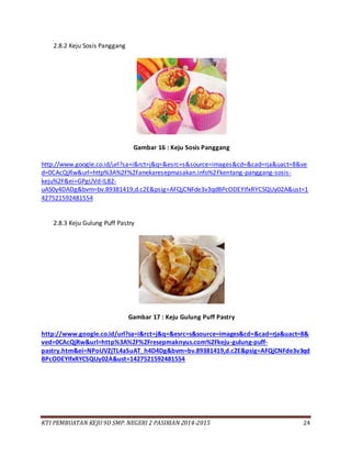KTI PEMBUATAN KEJU 9D SMP. NEGERI 2 PASIRIAN 2014-2015 24
2.8.2 Keju Sosis Panggang
Gambar 16 : Keju Sosis Panggang
http://www.google.co.id/url?sa=i&rct=j&q=&esrc=s&source=images&cd=&cad=rja&uact=8&ve
d=0CAcQjRw&url=http%3A%2F%2Fanekaresepmasakan.info%2Fkentang-panggang-sosis-
keju%2F&ei=GPgUVd-lL82-
uAS0y4DADg&bvm=bv.89381419,d.c2E&psig=AFQjCNFde3v3qdBPcODEYIfxRYCSQUy02A&ust=1
427521592481554
2.8.3 Keju Gulung Puff Pastry
Gambar 17 : Keju Gulung Puff Pastry
http://www.google.co.id/url?sa=i&rct=j&q=&esrc=s&source=images&cd=&cad=rja&uact=8&
ved=0CAcQjRw&url=http%3A%2F%2Fresepmaknyus.com%2Fkeju-gulung-puff-
pastry.htm&ei=NPoUVZjTL4aSuAT_h4D4Dg&bvm=bv.89381419,d.c2E&psig=AFQjCNFde3v3qd
BPcODEYIfxRYCSQUy02A&ust=1427521592481554
 