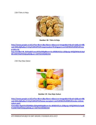 KTI PEMBUATAN KEJU 9D SMP. NEGERI 2 PASIRIAN 2014-2015 25
2.8.4 Tahu isi Keju
Gambar 18 : Tahu isi Keju
http://www.google.co.id/url?sa=i&rct=j&q=&esrc=s&source=images&cd=&cad=rja&uact=8&
ved=0CAcQjRw&url=http%3A%2F%2Fresepmasakan76.blogspot.com%2F2014%2F02%2Frese
p-tahu-isi-
keju.html&ei=M_8UVaq8LYuwuASYjoDIDg&bvm=bv.89381419,d.c2E&psig=AFQjCNFde3v3qd
BPcODEYIfxRYCSQUy02A&ust=1427521592481554
2.8.5 Kue Keju Sukun
Gambar 19 : Kue Keju Sukun
http://www.google.co.id/url?sa=i&rct=j&q=&esrc=s&source=images&cd=&cad=rja&uact=8&
ved=0CAcQjRw&url=http%3A%2F%2Fwww.saungtani.com%2F2013%2F09%2Faneka-olahan-
sukun-part-
4.html&ei=BgAVVcDGDMjbuQS4g4HADg&bvm=bv.89381419,d.c2E&psig=AFQjCNFde3v3qdB
PcODEYIfxRYCSQUy02A&ust=1427521592481554
 
