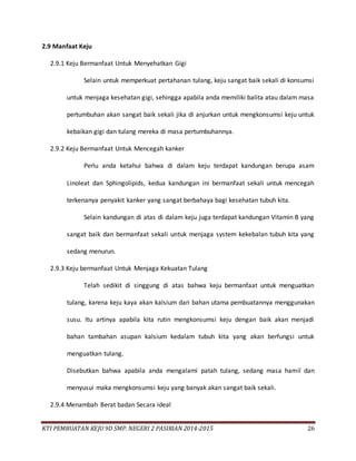 KTI PEMBUATAN KEJU 9D SMP. NEGERI 2 PASIRIAN 2014-2015 26
2.9 Manfaat Keju
2.9.1 Keju Bermanfaat Untuk Menyehatkan Gigi
Selain untuk memperkuat pertahanan tulang, keju sangat baik sekali di konsumsi
untuk menjaga kesehatan gigi, sehingga apabila anda memiliki balita atau dalam masa
pertumbuhan akan sangat baik sekali jika di anjurkan untuk mengkonsumsi keju untuk
kebaikan gigi dan tulang mereka di masa pertumbuhannya.
2.9.2 Keju Bermanfaat Untuk Mencegah kanker
Perlu anda ketahui bahwa di dalam keju terdapat kandungan berupa asam
Linoleat dan Sphingolipids, kedua kandungan ini bermanfaat sekali untuk mencegah
terkenanya penyakit kanker yang sangat berbahaya bagi kesehatan tubuh kita.
Selain kandungan di atas di dalam keju juga terdapat kandungan Vitamin B yang
sangat baik dan bermanfaat sekali untuk menjaga system kekebalan tubuh kita yang
sedang menurun.
2.9.3 Keju bermanfaat Untuk Menjaga Kekuatan Tulang
Telah sedikit di singgung di atas bahwa keju bermanfaat untuk menguatkan
tulang, karena keju kaya akan kalsium dari bahan utama pembuatannya menggunakan
susu. Itu artinya apabila kita rutin mengkonsumsi keju dengan baik akan menjadi
bahan tambahan asupan kalsium kedalam tubuh kita yang akan berfungsi untuk
menguatkan tulang.
Disebutkan bahwa apabila anda mengalami patah tulang, sedang masa hamil dan
menyusui maka mengkonsumsi keju yang banyak akan sangat baik sekali.
2.9.4 Menambah Berat badan Secara ideal
 