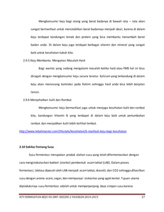 KTI PEMBUATAN KEJU 9D SMP. NEGERI 2 PASIRIAN 2014-2015 27
Mengkonsumsi keju bagi orang yang berat badanya di bawah rata – rata akan
sangat bermanfaat untuk menstabilkan berat badannya menjadi ideal, karena di dalam
keju terdapat kandungan lemak dan protein yang bisa membantu menambah berat
badan anda. Di dalam keju juga terdapat berbagai vitamin dan mineral yang sangat
baik untuk kesehatan tubuh kita.
2.9.5 Keju Membantu Mengatasi Masalah Haid
Bagi wanita yang sedang mengalami masalah ketika haid atau PMS hal ini bisa
dicegah dengan mengkonsumsi keju secara teratur. Kalsium yang terkandung di dalam
keju akan meransang kontraksi pada Rahim sehingga haid anda bisa lebih berjalan
lancer.
2.9.6 Menyehatkan kulit dan Rambut
Mengkonsumsi keju bermanfaat juga untuk menjaga kesehatan kulit dan rambut
kita, kandungan Vitamin B yang terdapat di dalam keju baik untuk pertumbuhan
rambut dan menjadikan kulit lebih terlihat lembut.
http://www.lebahmaster.com/lifestyle/kesehatan/6-manfaat-keju-bagi-kesehatan
2.10 Sekilas Tentang Susu
Susu fermentasi merupakan produk olahan susu yang telah difermentasikan dengan
cara menginokulasikan bakteri (starter) pembentuk asamlaktat (LAB). Dalam proses
fermentasi, laktosa dipecah oleh LAB menjadi asamlaktat, diasetil, dan CO2 sehingga dihasilkan
susu dengan aroma asam, segar, dan mempunyai viskositas yang agak kental. Tujuan utama
diproduksinya susu fermentasi adalah untuk memperpanjang daya simpan susu karena
 