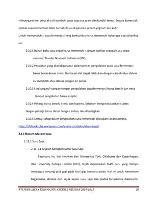 KTI PEMBUATAN KEJU 9D SMP. NEGERI 2 PASIRIAN 2014-2015 28
mikroorganisme perusak sulit tumbuh pada suasana asamdan kondisi kental. Secara komersial,
produk susu fermentasi telah banyak dijual di pasaran seperti yoghurt dan kefir.
Untuk memproduksi susu fermentasi yang berkualitas harus memenuhi beberapa syarat berikut
ini :
2.10.1 Bahan baku susu segar harus memenuhi standar kualitas sebagai susu segar
menurut Standar Nasional Indonesia (SNI).
2.10.2 Peralatan yang akan digunakan dalam proses pengolahan pada susu fermentasi
harus benar-benar steril. Sterilisasi alat dapat dilakukan dengan cara direbus dalam
air mendidih atau dibilas dengan air panas.
2.10.3 Lingkungan/ ruangan tempat pengolahan susu fermentasi harus bersih dan meja
tempat pengolahan harus aseptic.
2.10.4 Pekerja harus bersih, steril, dan higienis. Sebelum menginokulasikan starter,
tangan pekerja harus dicuci dengan sabun, lalu dikeringkan.
2.10.5 Semua tahap dalam pengolahan susu fermentasi dilakukan secara aseptic.
https://zhibuokscha.wordpress.com/aneka-produk-olahan-susu/
2.11 Macam-Macam Susu
2.11.1 Susu Sapi
2.11.1.1 Sejarah Mengkonsumsi Susu Sapi
Baru-baru ini, tim ilmuwan dari Universitas York, Oklahoma dan Copenhagen,
dan University College London (UCL), telah menemukan bukti baru yang mampu
menjawab tentang plak gigi pada fosil gigi manusia purba. Hal ini untuk memahami
bagaimana, dimana dan sejak kapan susu sapi dan produk turunannya dikonsumsi
 