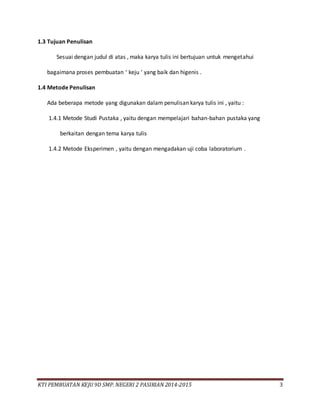KTI PEMBUATAN KEJU 9D SMP. NEGERI 2 PASIRIAN 2014-2015 3
1.3 Tujuan Penulisan
Sesuai dengan judul di atas , maka karya tulis ini bertujuan untuk mengetahui
bagaimana proses pembuatan ‘ keju ‘ yang baik dan higenis .
1.4 Metode Penulisan
Ada beberapa metode yang digunakan dalam penulisan karya tulis ini , yaitu :
1.4.1 Metode Studi Pustaka , yaitu dengan mempelajari bahan-bahan pustaka yang
berkaitan dengan tema karya tulis
1.4.2 Metode Eksperimen , yaitu dengan mengadakan uji coba laboratorium .
 