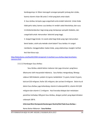 KTI PEMBUATAN KEJU 9D SMP. NEGERI 2 PASIRIAN 2014-2015 36
kandungannya ini 36ner mencegah serangan penyakit jantung dan stroke,
karena vitamin A dan B6 serta C inilah yang baik untuk tubuh.
4. Susu kerbau ternyata juga sangat baik serta rendah kolestrol. Untuk Anda
tidak perlu takut, karena susu kerbau ini rendah sekali klestrolnya, dan susu
ini direkomendasikan bagi orang yang mempunyai penyakit diabetes, dan
sangat baik untuk menurunkan kolestrol yang tinggi.
5. Sangat tinggi lemak. Ini cocok sekali bagi Anda yang ingin menurunkan
berat badan, salah satu metode alami bukan? Susu kerbau ini sangat
membantu menggemukkan badan Anda, yang sebelumnya mungkin terlihat
kecil dan biasa saja.
http://kabardunia.com/health/1960-mengenali-5-manfaat-susu-kerbau-bagi-kesehatan-
manusia.html
2.11.3.2 Kandungan Susu Kerbau
Susu Kerbau adalah bahan makanan dan juga minuman yang biasa
dikonsumsi oleh masyarakat Indonesia. Susu Kerbau mengandung 36nergy
sebesar 160 kilokalori, protein 6,3 gram, karbohidrat 7,1 gram, lemak 12 gram,
kalsium216 miligram, fosfor 101 miligram, dan zat besi 0 miligram. Selain itu di
dalam Susu Kerbau juga terkandung vitamin A sebanyak 80 IU, vitamin B1 0,04
miligram dan vitamin C 1 miligram. Hasil tersebut didapat dari melakukan
penelitian terhadap 100 gram Susu Kerbau, dengan jumlah yang dapat dimakan
sebanyak 100 %.
Informasi Rinci Komposisi Kandungan Nutrisi/Gizi Pada Susu Kerbau :
Nama Bahan Makanan : Susu Kerbau
 