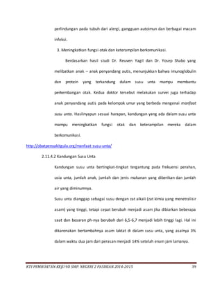 KTI PEMBUATAN KEJU 9D SMP. NEGERI 2 PASIRIAN 2014-2015 39
perlindungan pada tubuh dari alergi, gangguan autoimun dan berbagai macam
infeksi.
3. Meningkatkan fungsi otak dan keterampilan berkomunikasi.
Berdasarkan hasil studi Dr. Reuven Yagil dan Dr. Yosep Shabo yang
melibatkan anak – anak penyandang autis, menunjukkan bahwa imunoglobulin
dan protein yang terkandung dalam susu unta mampu membantu
perkembangan otak. Kedua doktor tersebut melakukan survei juga terhadap
anak penyandang autis pada kelompok umur yang berbeda mengenai manfaat
susu unta. Hasilnyapun sesuai harapan, kandungan yang ada dalam susu unta
mampu meningkatkan fungsi otak dan keterampilan mereka dalam
berkomunikasi.
http://obatpenyakitgula.org/manfaat-susu-unta/
2.11.4.2 Kandungan Susu Unta
Kandungan susu unta bertingkat-tingkat tergantung pada frekuensi perahan,
usia unta, jumlah anak, jumlah dan jenis makanan yang diberikan dan jumlah
air yang diminumnya.
Susu unta dianggap sebagai susu dengan zat alkali (zat kimia yang menetralisir
asam) yang tinggi, tetapi cepat berubah menjadi asam jika dibiarkan beberapa
saat dan besaran ph-nya berubah dari 6,5-6,7 menjadi lebih tinggi lagi. Hal ini
dikarenakan bertambahnya asam laktat di dalam susu unta, yang asalnya 3%
dalam waktu dua jam dari perasan menjadi 14% setelah enam jam lamanya.
 