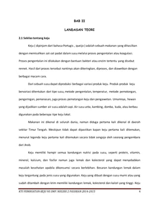 KTI PEMBUATAN KEJU 9D SMP. NEGERI 2 PASIRIAN 2014-2015 4
BAB II
LANDASAN TEORI
2.1 Sekilas tentang keju
Keju ( dipinjam dari bahasa Portugis , queijo ) adalah sebuah makanan yang dihasilkan
dengan memisahkan zat-zat padat dalam susu melalui proses pengentalan atau koagulasi.
Proses pengentalan ini dilakukan dengan bantuan bakteri atau enzim tertentu yang disebut
rennet. Hasil dari proses tersebut nantinya akan dikeringkan, diproses, dan diawetkan dengan
berbagai macam cara.
Dari sebuah susu dapat diproduksi berbagai variasi produk keju. Produk-produk keju
bervariasi ditentukan dari tipe susu, metode pengentalan, temperatur, metode pemotongan,
pengeringan, pemanasan, juga proses pematangan keju dan pengawetan. Umumnya, hewan
yang dijadikan sumber air susu adalah sapi. Air susu unta, kambing, domba, kuda, atau kerbau
digunakan pada beberapa tipe keju lokal.
Makanan ini dikenal di seluruh dunia, namun diduga pertama kali dikenal di daerah
sekitar Timur Tengah. Meskipun tidak dapat dipastikan kapan keju pertama kali ditemukan,
menurut legenda keju pertama kali ditemukan secara tidak sengaja oleh seorang pengembara
dari Arab.
Keju memiliki hampir semua kandungan nutrisi pada susu, seperti protein, vitamin,
mineral, kalsium, dan fosfor namun juga lemak dan kolesterol yang dapat menyebabkan
masalah kesehatan apabila dikonsumsi secara berlebihan. Besaran kandungan lemak dalam
keju tergantung pada jenis susu yang digunakan. Keju yang dibuat dengan susu murni atau yang
sudah ditambah dengan krim memiliki kandungan lemak, kolesterol dan kalori yang tinggi. Keju
 