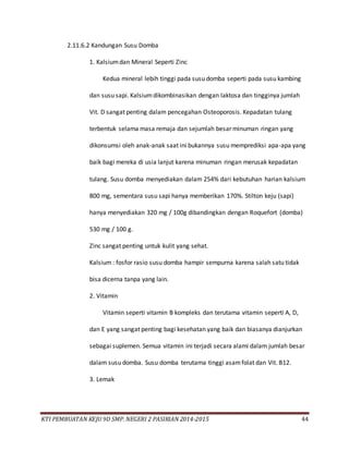 KTI PEMBUATAN KEJU 9D SMP. NEGERI 2 PASIRIAN 2014-2015 44
2.11.6.2 Kandungan Susu Domba
1. Kalsiumdan Mineral Seperti Zinc
Kedua mineral lebih tinggi pada susu domba seperti pada susu kambing
dan susu sapi. Kalsiumdikombinasikan dengan laktosa dan tingginya jumlah
Vit. D sangat penting dalam pencegahan Osteoporosis. Kepadatan tulang
terbentuk selama masa remaja dan sejumlah besar minuman ringan yang
dikonsumsi oleh anak-anak saat ini bukannya susu memprediksi apa-apa yang
baik bagi mereka di usia lanjut karena minuman ringan merusak kepadatan
tulang. Susu domba menyediakan dalam 254% dari kebutuhan harian kalsium
800 mg, sementara susu sapi hanya memberikan 170%. Stilton keju (sapi)
hanya menyediakan 320 mg / 100g dibandingkan dengan Roquefort (domba)
530 mg / 100 g.
Zinc sangat penting untuk kulit yang sehat.
Kalsium: fosfor rasio susu domba hampir sempurna karena salah satu tidak
bisa dicerna tanpa yang lain.
2. Vitamin
Vitamin seperti vitamin B kompleks dan terutama vitamin seperti A, D,
dan E yang sangat penting bagi kesehatan yang baik dan biasanya dianjurkan
sebagai suplemen. Semua vitamin ini terjadi secara alami dalam jumlah besar
dalam susu domba. Susu domba terutama tinggi asamfolat dan Vit. B12.
3. Lemak
 