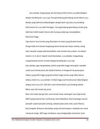KTI PEMBUATAN KEJU 9D SMP. NEGERI 2 PASIRIAN 2014-2015 45
Susu domba mengandung dua kali lipat jumlah lemak susu dibandingkan
dengan kambing dan susu sapi. Para gelembung-gelembung lemak dalam susu
domba yang lebih kecil dibandingkan dengan baik sapi atau susu kambing.
Oleh karena itu susu lebih homogen. Para gelembung-gelembung lemak yang
lebih kecil lebih mudah dicerna dan kurang cenderung menyebabkan
kolesterol tinggi.
Tiga vitamin larut lemak yang ditemukan di antara yang disebut lemak.
Dengan kata lain mereka tergabung dalam lemak dan tanpa mereka, orang
akan menjadi sangat sakit atau bahkan mati mereka harus absen. Ini adalah
vitamin. A, D, dan E. Seperti telah disebutkan, susu domba mengandung
sangat banyak vitamin ini baik sebagai kambing dan susu sapi.
Susu domba juga mengandung jumlah yang lebih tinggi menengah / pendek
rantai asamlemak jenuh dan diyakini bahwa ini mengarah ke penyerapan
laktosa yang lebih tinggi yang bermanfaat bagi mereka yang tidak toleran
laktosa. Selain itu, susu domba ini tidak tinggi asamlemak jenuh dibandingkan
dengan jenis susu lain. 45% dari asamlemak dalam susu kambing adalah
Mono atau Poli-lemak tak jenuh.
Nilai-nilai medis dan gizi dari asamlemak rantai menengah atau trigliserida
(MCT) yang terkenal dan manfaatnya telah dibuktikan dalam berbagai macam
penyakit seperti penyakit jantung, epilepsi pada anak-anak, cystic fibrosis,
batu empedu dll karena bentuknya yang unik kemampuan metabolisme untuk
memasok energi. MCT juga membatasi atau menghambat kolesterol, larut
 