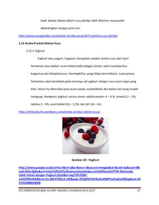 KTI PEMBUATAN KEJU 9D SMP. NEGERI 2 PASIRIAN 2014-2015 47
bukti bahwa laktosa dalam susu domba lebih diterima masyarakat
dibandingkan dengan jenis lain
http://www.saungdomba.com/artikel-domba-garut/367-manfaat-susu-domba
2.12 Aneka Produk Olahan Susu
2.12.1 Yoghurt
Yoghurt atau yogurt / yogourt merupakan produk olahan susu dari hasil
fermentasi dua bakteri asamlaktat (LAB) sebagai starter, yakni Lactobacillus
bulgaricus dan Streptococcus thermophillus yang hidup bersimbiosis. Lama proses
fermentasi akan berakibat pada turunnya pH yoghurt dengan rasa asamsegar yang
khas. Selain itu dihasilkan pula asamasetat, aseltaldehid, dan bahan lain yang mudah
menguap. Komposisi yoghurt secara umum adalah protein 4 – 6 %, lemak 0,1 – 1%,
laktosa 2 – 3%, asamlaktat 0,6 – 1,3%, dan pH 3,8 – 4,6.
https://zhibuokscha.wordpress.com/aneka-produk-olahan-susu/
Gambar 20 : Yoghurt
http://www.google.co.id/url?sa=i&rct=j&q=&esrc=s&source=images&cd=&cad=rja&uact=8&
ved=0CAcQjRw&url=http%3A%2F%2Fwww.batamtoday.com%2Fberita37744-Memasak-
Lebih-Sehat-dengan-Yoghurt.html&ei=xegTVfv5EMi-
uASO94KoBA&bvm=bv.89217033,d.c2E&psig=AFQjCNF5dV9Lj4iaR6BPtazPojSsn005zg&ust=14
27453988018908
 