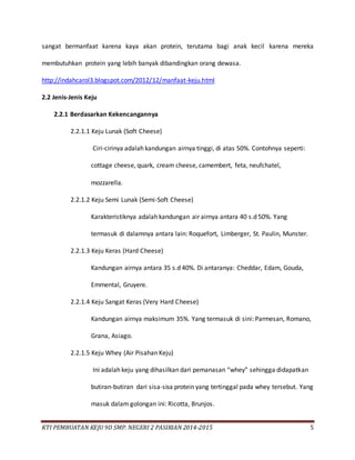 KTI PEMBUATAN KEJU 9D SMP. NEGERI 2 PASIRIAN 2014-2015 5
sangat bermanfaat karena kaya akan protein, terutama bagi anak kecil karena mereka
membutuhkan protein yang lebih banyak dibandingkan orang dewasa.
http://indahcarol3.blogspot.com/2012/12/manfaat-keju.html
2.2 Jenis-Jenis Keju
2.2.1 Berdasarkan Kekencangannya
2.2.1.1 Keju Lunak (Soft Cheese)
Ciri-cirinya adalah kandungan airnya tinggi, di atas 50%. Contohnya seperti:
cottage cheese, quark, cream cheese, camembert, feta, neufchatel,
mozzarella.
2.2.1.2 Keju Semi Lunak (Semi-Soft Cheese)
Karakteristiknya adalah kandungan air airnya antara 40 s.d 50%. Yang
termasuk di dalamnya antara lain: Roquefort, Limberger, St. Paulin, Munster.
2.2.1.3 Keju Keras (Hard Cheese)
Kandungan airnya antara 35 s.d 40%. Di antaranya: Cheddar, Edam, Gouda,
Emmental, Gruyere.
2.2.1.4 Keju Sangat Keras (Very Hard Cheese)
Kandungan airnya maksimum 35%. Yang termasuk di sini: Parmesan, Romano,
Grana, Asiago.
2.2.1.5 Keju Whey (Air Pisahan Keju)
Ini adalah keju yang dihasilkan dari pemanasan “whey” sehingga didapatkan
butiran-butiran dari sisa-sisa protein yang tertinggal pada whey tersebut. Yang
masuk dalam golongan ini: Ricotta, Brunjos.
 