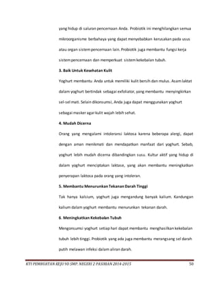 KTI PEMBUATAN KEJU 9D SMP. NEGERI 2 PASIRIAN 2014-2015 50
yang hidup di saluran pencernaan Anda. Probiotik ini menghilangkan semua
mikroorganisme berbahaya yang dapat menyebabkan kerusakan pada usus
atau organ sistempencernaan lain. Probiotik juga membantu fungsi kerja
sistempencernaan dan memperkuat sistemkekebalan tubuh.
3. Baik Untuk Kesehatan Kulit
Yoghurt membantu Anda untuk memiliki kulit bersih dan mulus. Asamlaktat
dalam yoghurt bertindak sebagai exfoliator, yang membantu menyingkirkan
sel-sel mati. Selain dikonsumsi, Anda juga dapat menggunakan yoghurt
sebagai masker agar kulit wajah lebih sehat.
4. Mudah Dicerna
Orang yang mengalami intoleransi laktosa karena beberapa alergi, dapat
dengan aman menikmati dan mendapatkan manfaat dari yoghurt. Sebab,
yoghurt lebih mudah dicerna dibandingkan susu. Kultur aktif yang hidup di
dalam yoghurt menciptakan laktase, yang akan membantu meningkatkan
penyerapan laktosa pada orang yang intoleran.
5. Membantu Menurunkan Tekanan Darah Tinggi
Tak hanya kalsium, yoghurt juga mengandung banyak kalium. Kandungan
kalium dalam yoghurt membantu menurunkan tekanan darah.
6. Meningkatkan Kekebalan Tubuh
Mengonsumsi yoghurt setiap hari dapat membantu menghasilkan kekebalan
tubuh lebih tinggi. Probiotik yang ada juga membantu merangsang sel darah
putih melawan infeksi dalam aliran darah.
 