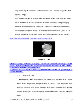 KTI PEMBUATAN KEJU 9D SMP. NEGERI 2 PASIRIAN 2014-2015 52
segar dan mengental serta lebih awet dan dapat disimpan di dalam refrigerator 100 C
selama 2 minggu.
Bibit kefir berisi bakteri asamlaktat (LAB) dan khamir. Bakteri asamlaktat dan khamir
dalam bibit kefir antara lain Lactobacillus lactis dan Lactobacillus kefirgranum yang
berperan dalampembentukan asamlaktat. Lactobacillus kefiranofaciens penyebab
terjadinya penggumpalan sehingga kefir menjadi kental, Leuconostoc (jenis LAB dan
khamir) pembentuk diasetil, dan Candida kefir sebagai pembentuk etanol dan CO2
https://zhibuokscha.wordpress.com/aneka-produk-olahan-susu/
Gambar 21 : Kefir
http://www.google.co.id/url?sa=i&rct=j&q=&esrc=s&source=images&cd=&cad=rja&uact=8&
ved=0CAcQjRw&url=http%3A%2F%2Fwww.seriouseats.com%2F2013%2F03%2Fdiy-kefir-the-
champagne-of-milk.html&ei=Oa0bVeucFMW-
uAS9hoGoCw&bvm=bv.89744112,d.c2E&psig=AFQjCNEM91Ck3YHeA1n0e0Lg4LikR6ojDg&ust
=1427963491042512
2.12.2.1 Kandungan Kefir
Kandungan gizi Kefir sama dengan gizi bahan susu. Kefir kaya akan Kalsium,
Asam Amino, Magnesium, berbagai Vitamin B, Vitamin K, Zinc, dan Asam Folat.
Manfaat meminum Kefir secara konsisten selain dapat menyembuhkan berbagai
macam penyakit juga dapat merangsang pembentukan sistem imun atau kekebalan
tubuh.
 