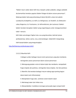 KTI PEMBUATAN KEJU 9D SMP. NEGERI 2 PASIRIAN 2014-2015 53
“Bakteri Asam Laktat dalam Kefir bisa menjadi sumber probiotik, sebagai probiotik
dia bermanfaat menekan populasi Bakteri Patogen di dalam saluran pencernaan”.
Beberapa bakteri baik yang terkandung di dalam Biji Kefir, antara lain adalah:
Lactobacillus Acidophillus, Lb. Kefiri, Lb. Kefirgranum, Lb. Parakefir, Lb. Delbrueckii-
subsp. Bulgaricus, Lb. Fructivorans, Lb. Kefiranofaciens, dan Lactococci. Bakteri-
bakteri tersebut merupakan bakteri yang sangat berguna untuk menjaga kesehatan
tubuh manusia .
Kefir tidak sama dengan Yoghurt atau susu yang diasamkan, baik dari proses
pembuatannya, bahan, warna, rasa, serta kandungan. Sebab Kefir mengandung
lebih banyak bakteri yang menguntungkan.
http://kefirbening.com/kandungan-kefir/
2.12.2.2 Maanfaat Kefir
1.Sebagai sumber berbagai macam enzim pencernaan yang akan membantu
meringankan proses pencernaan dalam saluran pencernaan
2. Merangsang produksi enzim di dalam tubuh dan membantu memperbaiki
fungsi empedu dan pankreas, meringankan kerja empedu, liver dan pankreas
3. Memiliki sifat menekan berbagai macam radang organ penting bagian
dalam tubuh (anti-inflammatory)
4. Memperbaiki fungsi otot, sendi dan sistemmotorik tubuh
5. Melindungi tubuh dari infeksi virus
6. Menyembuhkan Candidiasis (serangan jamur pada organ selaput lendir
 