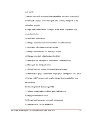 KTI PEMBUATAN KEJU 9D SMP. NEGERI 2 PASIRIAN 2014-2015 54
pada mulut)
7. Mampu mencegah paru-paru basah dan radang paru-paru (pneumonia)
8. Mencegah serangan asma, mencegah asma kambuh, mengobati asma
saat sedang kambuh
9. Sangat efektif menurunkan kadar gula dalam darah. Sangat baik bagi
penderita diabetes
10. Mengobati masuk angin
11. Mampu meredakan dan menyembuhkan penyakit bronkitis
12. Mengobati infeksi saluran pernafasan atas
13. Mampu meredakan flu dan mencegah flu babi
14. Mampu mengobati tukak lambung (gastritis)
15. Mencegah dan meringankan haemorrhoid (ambeien/wasir)
16. Mencegah dan mengobati encok
17. Memperkuat otot jantung. Mencegah jantung koroner
18. Menyehatkan ginjal. Memperbaiki fungsi ginjal. Meringankan kerja ginjal
19. Sangat efektif mempercepat penghentian perdarahan pada luka baru
maupun lama
20. Melindungi tubuh dari serangan TBC
21. Sebagai sumber bakteri probiotik yang baik bagi usus
22. Mengendalikan berat badan
23. Memperkuat tulang dan mencegah osteoporosis
24. Membersihkan saluran pencernaan
 