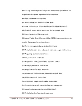 KTI PEMBUATAN KEJU 9D SMP. NEGERI 2 PASIRIAN 2014-2015 56
44. Baik bagi penderita patah tulang karena mampu mensuplai kalsium dan
magnesium untuk proses regenerasi tulang yang patah
45. Dipercaya memperpanjang umur
46. Sebagai antioksidan penangkal radikal bebas
47. Dapat membersihkan tubuh dari endapan racun sisa metabolism
48. Mencegah kanker saluran pencernaan dan kanker usus besar
49. Dipercaya mencegah kanker prostat
50. Sebagai Produk Organik Pengganti Obat (POPO) yang murah, natural dan
terbukti khasiatnya selama ratusan tahun .
51. Mampu mencegah timbulnya berbagai jenis tumor
52. Meningkatkan daya tahan tubuh pada saat cuaca sangat tidak menentu
53. Mengurangi resiko terkena sariawan
54. Sebagai minuman awet muda
55. Menyehatkan rambut, memelihara kesuburan rambut
56. Mencegah/meredakan panas dalam
57. Menjaga kesehatan organ reproduksi
58. Mempercepat pemulihan saat lelah karena aktivitas berat
59. Menjaga kesehatan rongga mulut
60. Menyehatkan organ-organ hormonal dalam tubuh.
61. Membantu menambah massa otot bagi para olahragawan
62. Sebagai sumber asam amino esensial bagi tubuh
63. Meningkatkan kesehatan dan kekuatan gusi
 