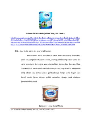 KTI PEMBUATAN KEJU 9D SMP. NEGERI 2 PASIRIAN 2014-2015 60
Gambar 23 : Susu Krim ( Whole Milk / Full Cream )
http://www.google.co.id/url?sa=i&rct=j&q=&esrc=s&source=images&cd=&cad=rja&uact=8&ve
d=0CAcQjRw&url=http%3A%2F%2Fwww.rajasusu.com%2Findex.php%3Froute%3Dproduct%2F
manufacturer%2Finfo%26manufacturer_id%3D18&ei=d84gVfbuF8qOuATL3YLoAg&bvm=bv.899
47451,d.c2E&psig=AFQjCNEBimlwM-fukUFPqK4TBnYIMGX1HQ&ust=1428299735003694
2.12.4 Susu Kental Manis dan Susu yang Diuapkan
Secara umum istilah susu kental manis berarti susu yang dimaniskan,
yakni susu yang berbentuk cairan kental, warna putih kekuningan atau warna lain
yang tergantung dari aroma yang ditambahkan, dengan bau dan rasa khas.
Susu kental tak manis atau biasa disebut dengan susu yang diuapkan (evaporated
milk) adalah susu dimana proses pembuatannya hampir sama dengan susu
kental manis hanya dengan sedikit perubahan dengan tidak dilakukan
penambahan sukrosa.
Gambar 24 : Susu Kental Manis
 