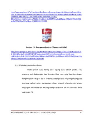 KTI PEMBUATAN KEJU 9D SMP. NEGERI 2 PASIRIAN 2014-2015 61
http://www.google.co.id/url?sa=i&rct=j&q=&esrc=s&source=images&cd=&cad=rja&uact=8&ve
d=0CAcQjRw&url=http%3A%2F%2Fwww.sukamart.com%2Fid%2Fbeverages%2Fmilk%2Fconden
sed-milk%2Ffrisian-flag-susu-kental-manis-chocolate-can-4-x-
285g.html&ei=rrsgVc3wNs_JuASG9oHICw&bvm=bv.89947451,d.c2E&psig=AFQjCNFY8LaUnR0Z
gm8qAT7WjDds29ZixA&ust=1428294903774433
Gambar 25 : Susu yang diuapkan ( Evaporated Milk )
http://www.google.co.id/url?sa=i&rct=j&q=&esrc=s&source=images&cd=&cad=rja&uact=8&ve
d=0CAcQjRw&url=http%3A%2F%2Fpixshark.com%2Fcarnation-sweetened-condensed-
milk.htm&ei=GL4gVciIH9K1uAThioKwCQ&bvm=bv.89947451,d.c2E&psig=AFQjCNEgAi2Lqys59w
mfJnA4S0wx3rbFiA&ust=1428295104982542
2.12.5 Susu Kering atau Susu Bubuk
Produk-produk susu kering atau tepung susu adalah produk susu
berwarna putih kekuningan, bau dan rasa khas susu, yang diperoleh dengan
menghilangkan sebagian besar air dari susu dengan cara pengeringan yang pada
umumnya melalui proses pengabutan, dibuat sebagai kelanjutan dari proses
penguapan biasa kadar air dikurangi sampai di bawah 5% dan sebaiknya harus
kurang dari 2%.
 