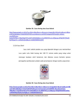 KTI PEMBUATAN KEJU 9D SMP. NEGERI 2 PASIRIAN 2014-2015 62
Gambar 26 : Susu Kering atau Susu Bubuk
http://www.google.co.id/url?sa=i&rct=j&q=&esrc=s&source=images&cd=&cad=rja&uact=8&ve
d=0CAcQjRw&url=http%3A%2F%2Fsusuindonesia.com%2Fcategory%2Fproduk-olahan-
susu%2Fsusu-
bubuk%2F&ei=J78gVbXgHYPmuQSTm4DAAQ&bvm=bv.89947451,d.c2E&psig=AFQjCNE7S9wW
8aY9AyqLYm_ojrWwPu6rvQ&ust=1428295804212299
2.12.6 Susu Steril
Susu steril adalah produk susu yang diperoleh dengan cara mensterilkan
susu pada suhu tidak kurang dari 100 ºC selama waktu yang cukup untuk
mencapai keadaan steril komersial, dan dikemas secara hermetis (proses
pencegahan pembusukan produk pada penyimpanan dengan waktu yang lama) .
Gambar 26 : Susu Kering atau Susu Bubuk
http://www.google.co.id/url?sa=i&rct=j&q=&esrc=s&source=images&cd=&cad=rja&uact=8&
ved=0CAcQjRw&url=http%3A%2F%2Fsupermetroemall.com%2FMilk-Bear-Brand-Can-
189gr&ei=rcEgVZbwL4SzuAT5roHACA&bvm=bv.89947451,d.c2E&psig=AFQjCNHeWNoiwhw-
ueR9WRMpGQLByAwF9g&ust=1428296426641212
 