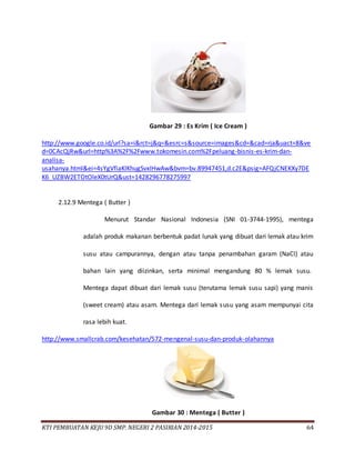KTI PEMBUATAN KEJU 9D SMP. NEGERI 2 PASIRIAN 2014-2015 64
Gambar 29 : Es Krim ( Ice Cream )
http://www.google.co.id/url?sa=i&rct=j&q=&esrc=s&source=images&cd=&cad=rja&uact=8&ve
d=0CAcQjRw&url=http%3A%2F%2Fwww.tokomesin.com%2Fpeluang-bisnis-es-krim-dan-
analisa-
usahanya.html&ei=4sYgVfiaKIKhugSvxIHwAw&bvm=bv.89947451,d.c2E&psig=AFQjCNEKXy7DE
K6_UZBW2ETOtOleX0tUrQ&ust=1428296778275997
2.12.9 Mentega ( Butter )
Menurut Standar Nasional Indonesia (SNI 01-3744-1995), mentega
adalah produk makanan berbentuk padat lunak yang dibuat dari lemak atau krim
susu atau campurannya, dengan atau tanpa penambahan garam (NaCl) atau
bahan lain yang diizinkan, serta minimal mengandung 80 % lemak susu.
Mentega dapat dibuat dari lemak susu (terutama lemak susu sapi) yang manis
(sweet cream) atau asam. Mentega dari lemak susu yang asam mempunyai cita
rasa lebih kuat.
http://www.smallcrab.com/kesehatan/572-mengenal-susu-dan-produk-olahannya
Gambar 30 : Mentega ( Butter )
 