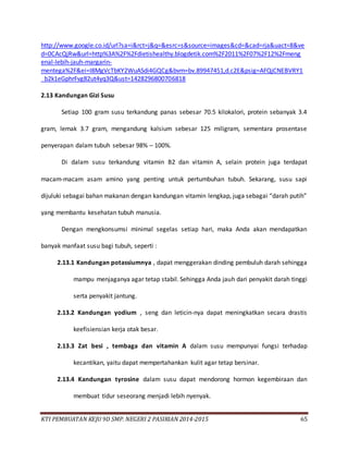 KTI PEMBUATAN KEJU 9D SMP. NEGERI 2 PASIRIAN 2014-2015 65
http://www.google.co.id/url?sa=i&rct=j&q=&esrc=s&source=images&cd=&cad=rja&uact=8&ve
d=0CAcQjRw&url=http%3A%2F%2Fdietishealthy.blogdetik.com%2F2011%2F07%2F12%2Fmeng
enal-lebih-jauh-margarin-
mentega%2F&ei=I8MgVcTbKY2WuASdi4GQCg&bvm=bv.89947451,d.c2E&psig=AFQjCNEBVRY1
_b2k1eGphrFvg82ut4yq3Q&ust=1428296800706818
2.13 Kandungan Gizi Susu
Setiap 100 gram susu terkandung panas sebesar 70.5 kilokalori, protein sebanyak 3.4
gram, lemak 3.7 gram, mengandung kalsium sebesar 125 miligram, sementara prosentase
penyerapan dalam tubuh sebesar 98% – 100%.
Di dalam susu terkandung vitamin B2 dan vitamin A, selain protein juga terdapat
macam-macam asam amino yang penting untuk pertumbuhan tubuh. Sekarang, susu sapi
dijuluki sebagai bahan makanan dengan kandungan vitamin lengkap, juga sebagai “darah putih”
yang membantu kesehatan tubuh manusia.
Dengan mengkonsumsi minimal segelas setiap hari, maka Anda akan mendapatkan
banyak manfaat susu bagi tubuh, seperti :
2.13.1 Kandungan potassiumnya , dapat menggerakan dinding pembuluh darah sehingga
mampu menjaganya agar tetap stabil. Sehingga Anda jauh dari penyakit darah tinggi
serta penyakit jantung.
2.13.2 Kandungan yodium , seng dan leticin-nya dapat meningkatkan secara drastis
keefisiensian kerja otak besar.
2.13.3 Zat besi , tembaga dan vitamin A dalam susu mempunyai fungsi terhadap
kecantikan, yaitu dapat mempertahankan kulit agar tetap bersinar.
2.13.4 Kandungan tyrosine dalam susu dapat mendorong hormon kegembiraan dan
membuat tidur seseorang menjadi lebih nyenyak.
 