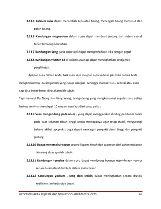KTI PEMBUATAN KEJU 9D SMP. NEGERI 2 PASIRIAN 2014-2015 66
2.13.5 Kalsium susu dapat menambah kekuatan tulang, mencegah tulang menyusut dan
patah tulang.
2.13.6 Kandungan magnesium dalam susu dapat membuat jantung dan sistem syaraf
tahan terhadap kelelahan.
2.13.7 Kandungan Seng pada susu sapi dapat menyembuhkan luka dengan cepat.
2.13.8 Kandungan vitamin B2 di dalamsusu sapi dapat meningkatkan ketajaman
penglihatan.
Apapun susu pilihan Anda, baik susu sapi maupun susu kedelai, pastikan bahwa Anda
mengkonsumnya dalam jumlah yang cukup dan pas. Sehingga manfaat susu kedelai atau susu
sapi bisa benar-benar dirasakan oleh tubuh.
Tapi menurut Da Zhong Jian Kang Wang, orang-orang yang mengkonsumsi segelas susu setiap
harinya minimal mendapat 10 macam manfaat dari susu, yaitu :
2.13.9 Susu mengandung potassium , yang dapat menggerakan dinding pembuluh darah
pada saat tekanan darah tinggi untuk menjaganya agar tetap stabil, mengurangi
bahaya akibat apopleksi, juga dapat mencegah penyakit darah tinggi dan penyakit
jantung.
2.13.10 Dapat menetralisir racun seperti logam, timah dan cadmium dari bahan makanan
lain yang diserap oleh tubuh.
2.13.11 Kandungan tyrosine dalam susu dapat mendorong hormon kegembiraan—unsur
serum dalam darah tumbuh dalam skala besar.
2.13.12 Kandungan yodium , seng dan leticin dapat meningkatkan secara drastis
keefisiensian kerja otak besar.
 