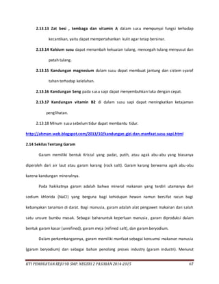 KTI PEMBUATAN KEJU 9D SMP. NEGERI 2 PASIRIAN 2014-2015 67
2.13.13 Zat besi , tembaga dan vitamin A dalam susu mempunyai fungsi terhadap
kecantikan, yaitu dapat mempertahankan kulit agar tetap bersinar.
2.13.14 Kalsium susu dapat menambah kekuatan tulang, mencegah tulang menyusut dan
patah tulang.
2.13.15 Kandungan magnesium dalam susu dapat membuat jantung dan sistem syaraf
tahan terhadap kelelahan.
2.13.16 Kandungan Seng pada susu sapi dapat menyembuhkan luka dengan cepat.
2.13.17 Kandungan vitamin B2 di dalam susu sapi dapat meningkatkan ketajaman
penglihatan.
2.13.18 Minum susu sebelum tidur dapat membantu tidur.
http://ahman-web.blogspot.com/2013/10/kandungan-gizi-dan-manfaat-susu-sapi.html
2.14 Sekilas Tentang Garam
Garam memiliki bentuk Kristal yang padat, putih, atau agak abu-abu yang biasanya
diperoleh dari air laut atau garam karang (rock salt). Garam karang berwarna agak abu-abu
karena kandungan mineralnya.
Pada hakikatnya garam adalah bahwa mineral makanan yang terdiri utamanya dari
sodium khlorida (NaCl) yang berguna bagi kehidupan hewan namun bersifat racun bagi
kebanyakan tanaman di darat. Bagi manusia, garam adalah alat pengawet makanan dan salah
satu unsure bumbu masak. Sebagai bahanuntuk keperluan manusia, garam diproduksi dalam
bentuk garam kasar (unrefined), garam meja (refined salt), dan garam beryodium.
Dalam perkembangannya, garam memiliki manfaat sebagai konsumsi makanan manusia
(garam beryodium) dan sebagai bahan penolong proses industry (garam industri). Menurut
 