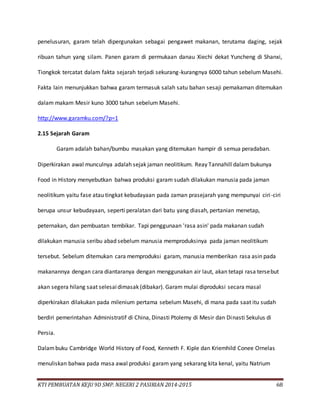 KTI PEMBUATAN KEJU 9D SMP. NEGERI 2 PASIRIAN 2014-2015 68
penelusuran, garam telah dipergunakan sebagai pengawet makanan, terutama daging, sejak
ribuan tahun yang silam. Panen garam di permukaan danau Xiechi dekat Yuncheng di Shanxi,
Tiongkok tercatat dalam fakta sejarah terjadi sekurang-kurangnya 6000 tahun sebelum Masehi.
Fakta lain menunjukkan bahwa garam termasuk salah satu bahan sesaji pemakaman ditemukan
dalam makam Mesir kuno 3000 tahun sebelum Masehi.
http://www.garamku.com/?p=1
2.15 Sejarah Garam
Garam adalah bahan/bumbu masakan yang ditemukan hampir di semua peradaban.
Diperkirakan awal munculnya adalah sejak jaman neolitikum. Reay Tannahill dalam bukunya
Food in History menyebutkan bahwa produksi garam sudah dilakukan manusia pada jaman
neolitikum yaitu fase atau tingkat kebudayaan pada zaman prasejarah yang mempunyai ciri-ciri
berupa unsur kebudayaan, seperti peralatan dari batu yang diasah, pertanian menetap,
peternakan, dan pembuatan tembikar. Tapi penggunaan 'rasa asin' pada makanan sudah
dilakukan manusia seribu abad sebelum manusia memproduksinya pada jaman neolitikum
tersebut. Sebelum ditemukan cara memproduksi garam, manusia memberikan rasa asin pada
makanannya dengan cara diantaranya dengan menggunakan air laut, akan tetapi rasa tersebut
akan segera hilang saat selesaidimasak (dibakar). Garam mulai diproduksi secara masal
diperkirakan dilakukan pada milenium pertama sebelum Masehi, di mana pada saat itu sudah
berdiri pemerintahan Administratif di China, Dinasti Ptolemy di Mesir dan Dinasti Sekulus di
Persia.
Dalambuku Cambridge World History of Food, Kenneth F. Kiple dan Kriemhild Conee Ornelas
menuliskan bahwa pada masa awal produksi garam yang sekarang kita kenal, yaitu Natrium
 
