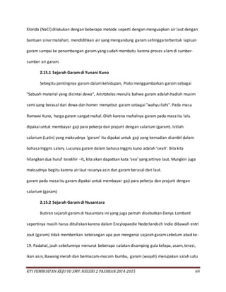 KTI PEMBUATAN KEJU 9D SMP. NEGERI 2 PASIRIAN 2014-2015 69
Klorida (NaCl) dilakukan dengan beberapa metode seperti dengan menguapkan air laut dengan
bantuan sinar matahari, mendidihkan air yang mengandung garam sehingga terbentuk lapisan
garam sampai ke penambangan garam yang sudah membatu karena proses alamdi sumber-
sumber air garam.
2.15.1 Sejarah Garam di Yunani Kuno
Sebegitu pentingnya garam dalam kehidupan, Plato menggambarkan garam sebagai
"Sebuah material yang dicintai dewa", Aristoteles menulis bahwa garam adalah hadiah musim
semi yang berasal dari dewa dan homer menyebut garam sebagai "wahyu Ilahi". Pada masa
Romawi Kuno, harga garam sangat mahal. Oleh karena mahalnya garam pada masa itu lalu
dipakai untuk membayar gaji para pekerja dan prajurit dengan salarium (garam). Istilah
salarium(Latin) yang maksudnya ‘garam’ itu dipakai untuk gaji yang kemudian diambil dalam
bahasa Inggris salary. Lucunya garam dalam bahasa Inggris kuno adalah ‘sealt’. Bila kita
hilangkan dua huruf terakhir –lt, kita akan dapatkan kata ‘sea’ yang artinya laut. Mungkin juga
maksudnya begitu karena air laut rasanya asin dan garam berasal dari laut.
garam pada masa itu garam dipakai untuk membayar gaji para pekerja dan prajurit dengan
salarium(garam)
2.15.2 Sejarah Garam di Nusantara
Butiran sejarah garam di Nusantara ini yang juga pernah disebutkan Denys Lombard
sepertinya masih harus dituliskan karena dalam Encylopaedie Nederlandsch Indie dibawah entri
zout (garam) tidak memberikan keterangan apa pun mengenai sejarah garamsebelum abad ke-
19. Padahal, jauh sebelumnya menurut beberapa catatan disamping gula kelapa, asam, terasi,
ikan asin, Bawang merah dan bermacam-macam bumbu, garam (wuyah) merupakan salah satu
 
