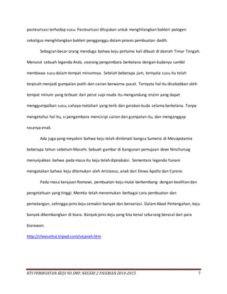 KTI PEMBUATAN KEJU 9D SMP. NEGERI 2 PASIRIAN 2014-2015 7
pasteurisasi terhadap susu. Pasteurisasi ditujukan untuk menghilangkan bakteri patogen
sekaligus menghilangkan bakteri pengganggu dalam proses pembuatan dadih.
Sebagian besar orang menduga bahwa keju pertama kali dibuat di daerah Timur Tengah.
Menurut sebuah legenda Arab, seorang pengembara berkelana dengan kudanya sambil
membawa susu dalam tempat minumnya. Setelah beberapa jam, ternyata susu itu telah
terpisah menjadi gumpalan putih dan cairan berwarna pucat. Ternyata hal itu disebabkan oleh
tempat minum yang terbuat dari perut sapi muda itu mengandung enzim yang dapat
menggumpalkan susu, cahaya matahari yang terik dan gerakan kuda selama berkelana. Tanpa
mengetahui hal itu, si pengembara mencicipi cairan dan gumpalan itu, dan menganggap
rasanya enak.
Ada juga yang meyakini bahwa keju telah dinikmati bangsa Sumeria di Mesopotamia
beberapa tahun sebelum Masehi. Sebuah gambar di bangunan pemujaan dewi Ninchursag
menunjukkan bahwa pada masa itu keju telah diproduksi. Sementara legenda Yunani
mengatakan bahwa keju ditemukan oleh Aristaeus, anak dari Dewa Apollo dan Cyrene.
Pada masa kerajaan Romawi, pembuatan keju mulai berkembang dengan keahlian dan
pengetahuan yang tinggi. Mereka telah menemukan berbagai cara pembuatan dan
pematangan, sehingga jenis keju semakin banyak dan bervariasi. DalamAbad Pertengahan, keju
banyak dikembangkan di biara. Banyak jenis keju yang kita kenal sekarang berasal dari para
biarawan.
http://cheesehut.tripod.com/sejarah.htm
 