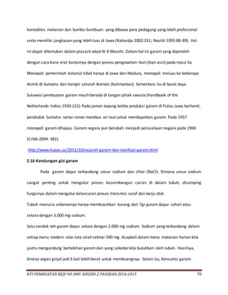 KTI PEMBUATAN KEJU 9D SMP. NEGERI 2 PASIRIAN 2014-2015 70
komoditas makanan dan bumbu-bumbuan yang dibawa para pedagang yang lebih profesional
serta memiliki jangkauan yang lebih luas di Jawa (Rahardjo 2002:331; Nastiti 1995:88-89). Hal
ini dapat ditemukan dalam prasasti abad IX-X Masehi. Dalamhal ini garam yang diperoleh
dengan cara kuno erat kaitannya dengan proses pengawetan ikan (ikan asin) pada masa itu
Monopoli pemerintah kolonial tidak hanya di Jawa dan Madura, monopoli meluas ke beberapa
distrik di Sumatra dan hampir seluruh Borneo (Kalimantan). Sementara itu di barat daya
Sulawesi pembuatan garam masih berada di tangan pihak swasta (Handbook of the
Netherlands Indies 1930:121) Pada jaman Jepang ketika produksi garam di Pulau Jawa berhenti,
penduduk Sumatra ramai-ramai merebus air laut untuk mendapatkan garam. Pada 1957
monopoli garam dihapus. Garam negara pun berubah menjadi perusahaan negara pada 1960
(Cribb 2004: 382).
http://www.kupas.us/2011/10/sejarah-garam-dan-manfaat-garam.html
2.16 Kandungan gizi garam
Pada garam dapur terkandung unsur sodium dan chlor (NaCl). Dimana unsur sodium
sangat penting untuk mengatur proses keseimbangan cairan di dalam tubuh, disamping
fungsinya dalam mengatur kelancaran proses transmisi saraf dan kerja otot.
Tubuh manusia sebenarnya hanya membutuhkan kurang dari 7gr garamdapur sehari atau
setara dengan 3.000 mg sodium.
Satu sendok teh garam dapur setara dengan 2.000 mg sodium. Sodium yang terkandung dalam
setiap menu modern rata-rata ialah sekitar 500 mg. Acapkali dalammenu makanan harian kita
justru mengandung berlebihan garam dari yang sekedar kita butuhkan oleh tubuh. Hasilnya,
kinerja organ ginjal jadi 6 kali lebih berat untuk membuangnya. Selain itu, konsumsi garam
 