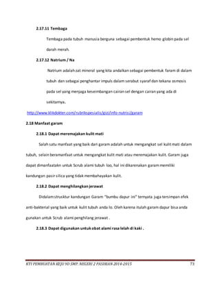 KTI PEMBUATAN KEJU 9D SMP. NEGERI 2 PASIRIAN 2014-2015 73
2.17.11 Tembaga
Tembaga pada tubuh manusia berguna sebagai pembentuk hemo globin pada sel
darah merah.
2.17.12 Natrium / Na
Natrium adalah zat mineral yang kita andalkan sebagai pembentuk faram di dalam
tubuh dan sebagai penghantar impuls dalam serabut syaraf dan tekana osmosis
pada sel yang menjaga keseimbangan cairan sel dengan cairan yang ada di
sekitarnya.
http://www.klikdokter.com/rubrikspesialis/gizi/info-nutrisi/garam
2.18 Manfaat garam
2.18.1 Dapat meremajakan kulit mati
Salah satu manfaat yang baik dari garam adalah untuk mengangkat sel kulit mati dalam
tubuh, selain beramanfaat untuk mengangkat kulit mati atau meremajakan kulit. Garam juga
dapat dimanfaatakn untuk Scrub alami tubuh loo, hal ini dikarenakan garammemiliki
kandungan pasir silica yang tidak membahayakan kulit.
2.18.2 Dapat menghilangkan jerawat
Didalamstrusktur kandungan Garam “bumbu dapur ini” ternyata juga tersimpan efek
anti-bakterial yang baik untuk kulit tubuh anda lo. Oleh karena itulah garam dapur bisa anda
gunakan untuk Scrub alami penghilang jerawat .
2.18.3 Dapat digunakan untukobat alami rasa lelah di kaki .
 