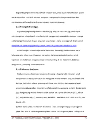 KTI PEMBUATAN KEJU 9D SMP. NEGERI 2 PASIRIAN 2014-2015 74
Bagi anda yang memiliki masalah kaki linu dan lelah, anda dapat memanfaatkan garam
untuk meredakan rasa lelah tersebut. Adapuan caranya adalah dengan merendam kaki
menggunakan air hangat yang dicampur dengan garam secukupnya.
2.18.4 Mengobati sakit gigi
Bagi anda yang sedang memiliki masalah gigi bengkak atau sakit gigi, anda dapat
mencoba garam sebagai salah satu alami untuk menggurangi rasa sakit itu. Adapun caranya
adalah dengan berkumur dengan air garam yang hangat selama beberapa kali dalam sehari.
http://trik-tips-sehat.blogspot.com/2014/01/manfaat-garam-untuk-kesehatan.html
Garam ternyata bukan hanya untuk dikonsumsi dan menggarami ikan asin. sejak
beberapa ratus tahun yang lalu garam merupakan bahan yang dapat digunakan untuk
keperluan kesehatan dan penggunaannya semakin penting di era modern ini. beberapa
penggunaan garam bagi kesehatan adalah
2.18.5 Minuman Kesehatan.
Produk minuman kesehatan terutama dirancang sebagai produk minuman untuk
mengembalikan kesegaran tubuh dan mengganti mineral-mineral yang keluar bersama
keringat dari tubuh selama proses metabolisme atau aktivitas olah raga yang berat.
umumnya produk-produk minuman kesehatan selain mengandung pemanis dan zat aktif,
juga mengandung mineral-mineral dalam bentuk ion seperti ion natrium (na+), kalium
(k+), magnesium (mg++), kalsium (ca++), karbonat - bikarbonat (co3 2- dan hco3 2-), dan
klorida (cl-).
Sumber utama untuk ion natrium dan klorida selain kristal garamjuga larutan garam
pekat. laut mati di timur tengah merupakan sumber larutan garampekat, sedangkan di
 