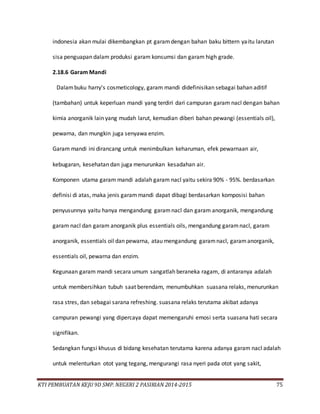KTI PEMBUATAN KEJU 9D SMP. NEGERI 2 PASIRIAN 2014-2015 75
indonesia akan mulai dikembangkan pt garamdengan bahan baku bittern yaitu larutan
sisa penguapan dalam produksi garam konsumsi dan garam high grade.
2.18.6 Garam Mandi
Dalambuku harry's cosmeticology, garam mandi didefinisikan sebagai bahan aditif
(tambahan) untuk keperluan mandi yang terdiri dari campuran garam nacl dengan bahan
kimia anorganik lain yang mudah larut, kemudian diberi bahan pewangi (essentials oil),
pewarna, dan mungkin juga senyawa enzim.
Garam mandi ini dirancang untuk menimbulkan keharuman, efek pewarnaan air,
kebugaran, kesehatan dan juga menurunkan kesadahan air.
Komponen utama garam mandi adalah garam nacl yaitu sekira 90% - 95%. berdasarkan
definisi di atas, maka jenis garammandi dapat dibagi berdasarkan komposisi bahan
penyusunnya yaitu hanya mengandung garamnacl dan garam anorganik, mengandung
garam nacl dan garam anorganik plus essentials oils, mengandung garamnacl, garam
anorganik, essentials oil dan pewarna, atau mengandung garamnacl, garamanorganik,
essentials oil, pewarna dan enzim.
Kegunaan garam mandi secara umum sangatlah beraneka ragam, di antaranya adalah
untuk membersihkan tubuh saat berendam, menumbuhkan suasana relaks, menurunkan
rasa stres, dan sebagai sarana refreshing. suasana relaks terutama akibat adanya
campuran pewangi yang dipercaya dapat memengaruhi emosi serta suasana hati secara
signifikan.
Sedangkan fungsi khusus di bidang kesehatan terutama karena adanya garam nacl adalah
untuk melenturkan otot yang tegang, mengurangi rasa nyeri pada otot yang sakit,
 