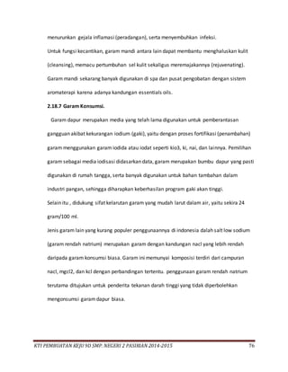 KTI PEMBUATAN KEJU 9D SMP. NEGERI 2 PASIRIAN 2014-2015 76
menurunkan gejala inflamasi (peradangan), serta menyembuhkan infeksi.
Untuk fungsi kecantikan, garam mandi antara lain dapat membantu menghaluskan kulit
(cleansing), memacu pertumbuhan sel kulit sekaligus meremajakannya (rejuvenating).
Garam mandi sekarang banyak digunakan di spa dan pusat pengobatan dengan sistem
aromaterapi karena adanya kandungan essentials oils.
2.18.7 Garam Konsumsi.
Garam dapur merupakan media yang telah lama digunakan untuk pemberantasan
gangguan akibat kekurangan iodium (gaki), yaitu dengan proses fortifikasi (penambahan)
garam menggunakan garam iodida atau iodat seperti kio3, ki, nai, dan lainnya. Pemilihan
garam sebagai media iodisasi didasarkan data, garam merupakan bumbu dapur yang pasti
digunakan di rumah tangga, serta banyak digunakan untuk bahan tambahan dalam
industri pangan, sehingga diharapkan keberhasilan program gaki akan tinggi.
Selain itu , didukung sifat kelarutan garam yang mudah larut dalam air, yaitu sekira 24
gram/100 ml.
Jenis garam lain yang kurang populer penggunaannya di indonesia dalah salt low sodium
(garam rendah natrium) merupakan garam dengan kandungan nacl yang lebih rendah
daripada garam konsumsi biasa. Garam ini memunyai komposisi terdiri dari campuran
nacl, mgcl2, dan kcl dengan perbandingan tertentu. penggunaan garam rendah natrium
terutama ditujukan untuk penderita tekanan darah tinggi yang tidak diperbolehkan
mengonsumsi garamdapur biasa.
 