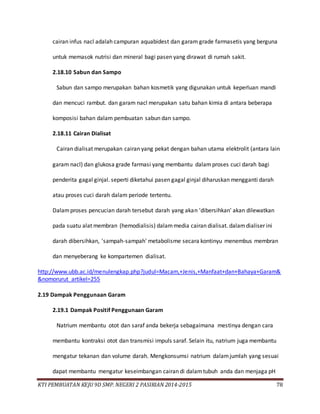 KTI PEMBUATAN KEJU 9D SMP. NEGERI 2 PASIRIAN 2014-2015 78
cairan infus nacl adalah campuran aquabidest dan garam grade farmasetis yang berguna
untuk memasok nutrisi dan mineral bagi pasen yang dirawat di rumah sakit.
2.18.10 Sabun dan Sampo
Sabun dan sampo merupakan bahan kosmetik yang digunakan untuk keperluan mandi
dan mencuci rambut. dan garam nacl merupakan satu bahan kimia di antara beberapa
komposisi bahan dalam pembuatan sabun dan sampo.
2.18.11 Cairan Dialisat
Cairan dialisat merupakan cairan yang pekat dengan bahan utama elektrolit (antara lain
garam nacl) dan glukosa grade farmasi yang membantu dalamproses cuci darah bagi
penderita gagal ginjal. seperti diketahui pasen gagal ginjal diharuskan mengganti darah
atau proses cuci darah dalam periode tertentu.
Dalamproses pencucian darah tersebut darah yang akan 'dibersihkan' akan dilewatkan
pada suatu alat membran (hemodialisis) dalammedia cairan dialisat. dalamdialiser ini
darah dibersihkan, 'sampah-sampah' metabolisme secara kontinyu menembus membran
dan menyeberang ke kompartemen dialisat.
http://www.ubb.ac.id/menulengkap.php?judul=Macam,+Jenis,+Manfaat+dan+Bahaya+Garam&
&nomorurut_artikel=255
2.19 Dampak Penggunaan Garam
2.19.1 Dampak Positif Penggunaan Garam
Natrium membantu otot dan saraf anda bekerja sebagaimana mestinya dengan cara
membantu kontraksi otot dan transmisi impuls saraf. Selain itu, natrium juga membantu
mengatur tekanan dan volume darah. Mengkonsumsi natrium dalamjumlah yang sesuai
dapat membantu mengatur keseimbangan cairan di dalamtubuh anda dan menjaga pH
 