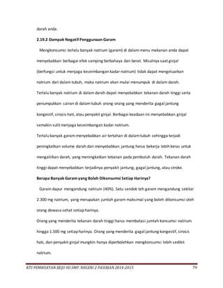 KTI PEMBUATAN KEJU 9D SMP. NEGERI 2 PASIRIAN 2014-2015 79
darah anda.
2.19.2 Dampak Negatif Penggunaan Garam
Mengkonsumsi terlalu banyak natrium (garam) di dalam menu makanan anda dapat
menyebabkan berbagai efek samping berbahaya dan berat. Misalnya saat ginjal
(berfungsi untuk menjaga keseimbangan kadar natrium) tidak dapat mengeluarkan
natrium dari dalam tubuh, maka natrium akan mulai menumpuk di dalam darah.
Terlalu banyak natrium di dalam darah dapat menyebabkan tekanan darah tinggi serta
penumpukkan cairan di dalam tubuh orang-orang yang menderita gagal jantung
kongestif, sirosis hati, atau penyakit ginjal. Berbagai keadaan ini menyebabkan ginjal
semakin sulit menjaga keseimbangan kadar natrium.
Terlalu banyak garam menyebabkan air tertahan di dalamtubuh sehingga terjadi
peningkatkan volume darah dan menyebabkan jantung harus bekerja lebih keras untuk
mengalirkan darah, yang meningkatkan tekanan pada pembuluh darah. Tekanan darah
tinggi dapat menyebabkan terjadinya penyakit jantung, gagal jantung, atau stroke.
Berapa Banyak Garam yang Boleh Dikonsumsi Setiap Harinya?
Garam dapur mengandung natrium (40%). Satu sendok teh garam mengandung sekitar
2.300 mg natrium, yang merupakan jumlah garam maksimal yang boleh dikonsumsi oleh
orang dewasa sehat setiap harinya.
Orang yang menderita tekanan darah tinggi harus membatasi jumlah konsumsi natrium
hingga 1.500 mg setiap harinya. Orang yang menderita gagal jantung kongestif, sirosis
hati, dan penyakit ginjal mungkin hanya diperbolehkan mengkonsumsi lebih sedikit
natrium.
 