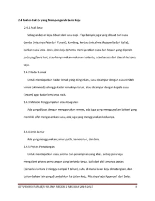 KTI PEMBUATAN KEJU 9D SMP. NEGERI 2 PASIRIAN 2014-2015 8
2.4 Faktor-Faktor yang Mempengaruhi Jenis Keju
2.4.1 Asal Susu
Sebagian besar keju dibuat dari susu sapi . Tapi banyak juga yang dibuat dari susu
domba (misalnya Feta dari Yunani), kambing, kerbau (misalnyaMozzarella dari Italia),
bahkan susu unta. Jenis-jenis keju tertentu mensyaratkan susu dari hewan yang diperah
pada pagi/sore hari, atau hanya makan makanan tertentu, atau berasa dari daerah tertentu
saja.
2.4.2 Kadar Lemak
Untuk mendapatkan kadar lemak yang diinginkan , susu dicampur dengan susu rendah
lemak (skimmed) sehingga kadar lemaknya turun, atau dicampur dengan kepala susu
(cream) agar kadar lemaknya naik.
2.4.3 Metode Penggumpalan atau Koagulasi
Ada yang dibuat dengan menggunakan rennet, ada juga yang menggunakan bakteri yang
memiliki sifat mengasamkan susu, ada juga yang menggunakan keduanya.
2.4.4 Jenis Jamur
Ada yang menggunakan jamur putih, kemerahan, dan biru.
2.4.5 Proses Pematangan
Untuk mendapatkan rasa, aroma dan penampilan yang khas, setiap jenis keju
mengalami proses pematangan yang berbeda-beda, baik dari sisi lamanya proses
(bervariasi antara 2 minggu sampai 7 tahun), suhu di mana bakal keju dimatangkan, dan
bahan-bahan lain yang ditambahkan ke dalam keju. Misalnya keju Appenzell dari Swiss
 
